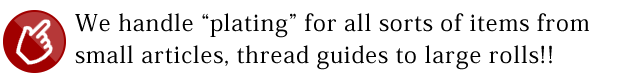 We handle “plating” for all sorts of items from small articles, thread guides to large rolls!!